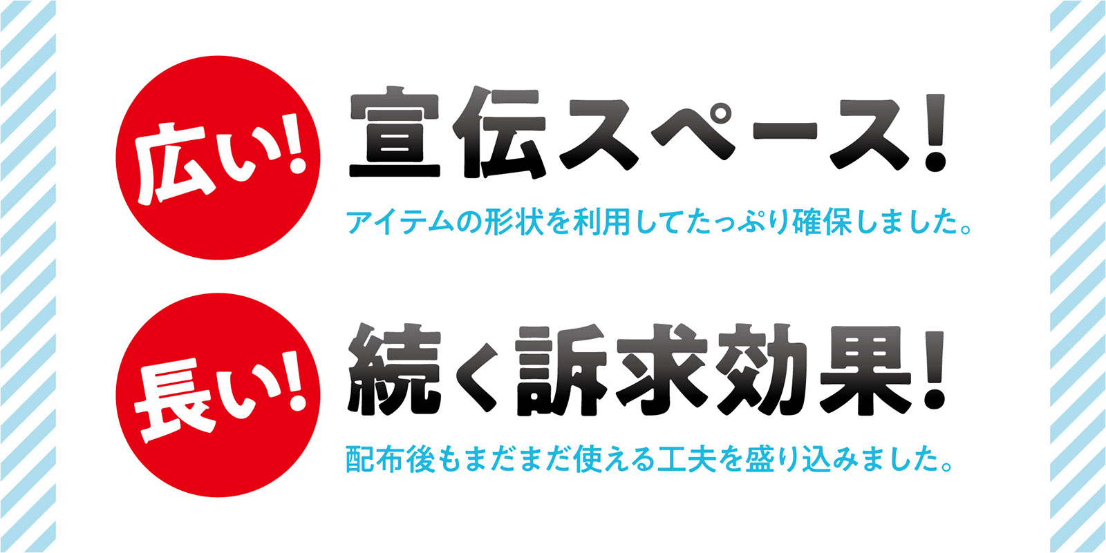 アイテムの形状を利用して、たっぷり確保した『広い宣伝スペース』と、配布後もまだまだ使える工夫を盛り込んだ『長く続く訴求効果』