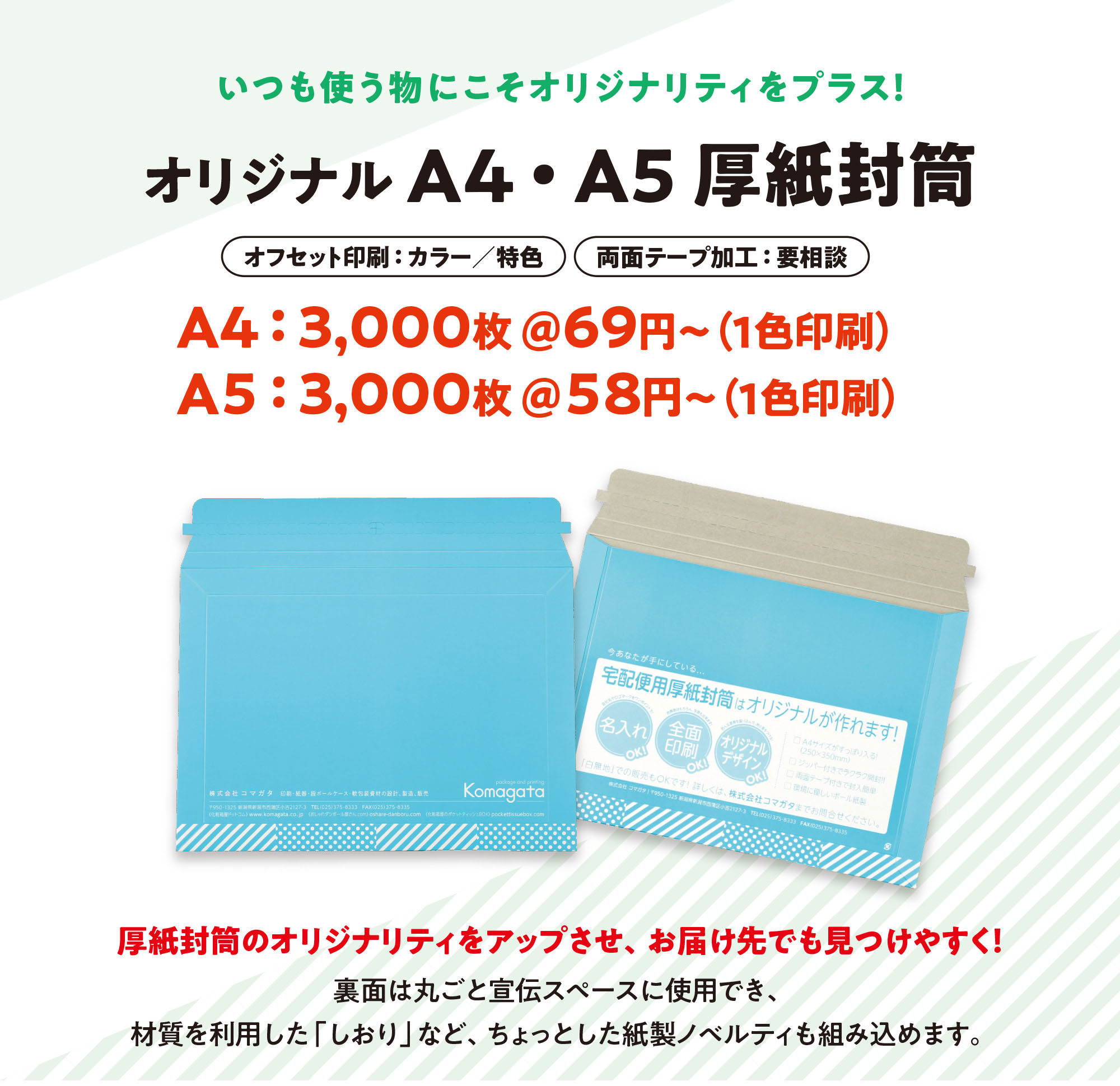 いつも使うものにこそオリジナリティをプラス！『オリジナルA4・A5厚紙封筒』〈オフセット印刷：カラー／特色〉〈両面テープ加工：要相談〉A4:3,000枚＠69円〜（1色印刷の場合）／A5:3,000枚＠58円〜（1色印刷の場合）◎厚紙封筒のオリジナリティをアップさせ、お届け先でも見つけやすく！裏面は丸ごと宣伝スペースに使用でき、材質を利用した「しおり」など、ちょっとした紙製ノベルティも組み込めます。