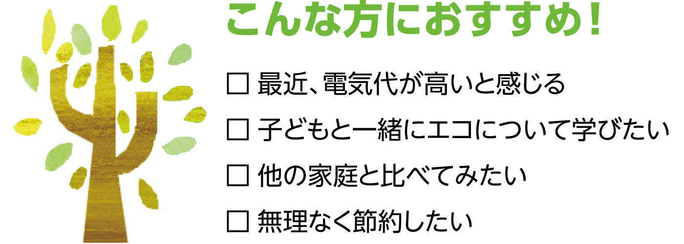 こんな方におすすめ！　最近、電気代が高いと感じる　子どもと一緒にエコについて学びたい　他の家庭と比べてみたい　無理なく節約したい