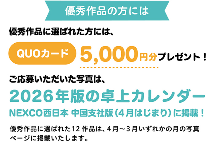 優秀作品の方には　優秀作品に選ばれた方には、QUOカード5,000円分プレゼント！ ご応募いただいた写真は、2026年版の卓上カレンダー NEXCO西日本 中国支社版（4月はじまり）に掲載！  優秀作品に選ばれた12作品は、4月～3月いずれかの月の写真 ページに掲載いたします。