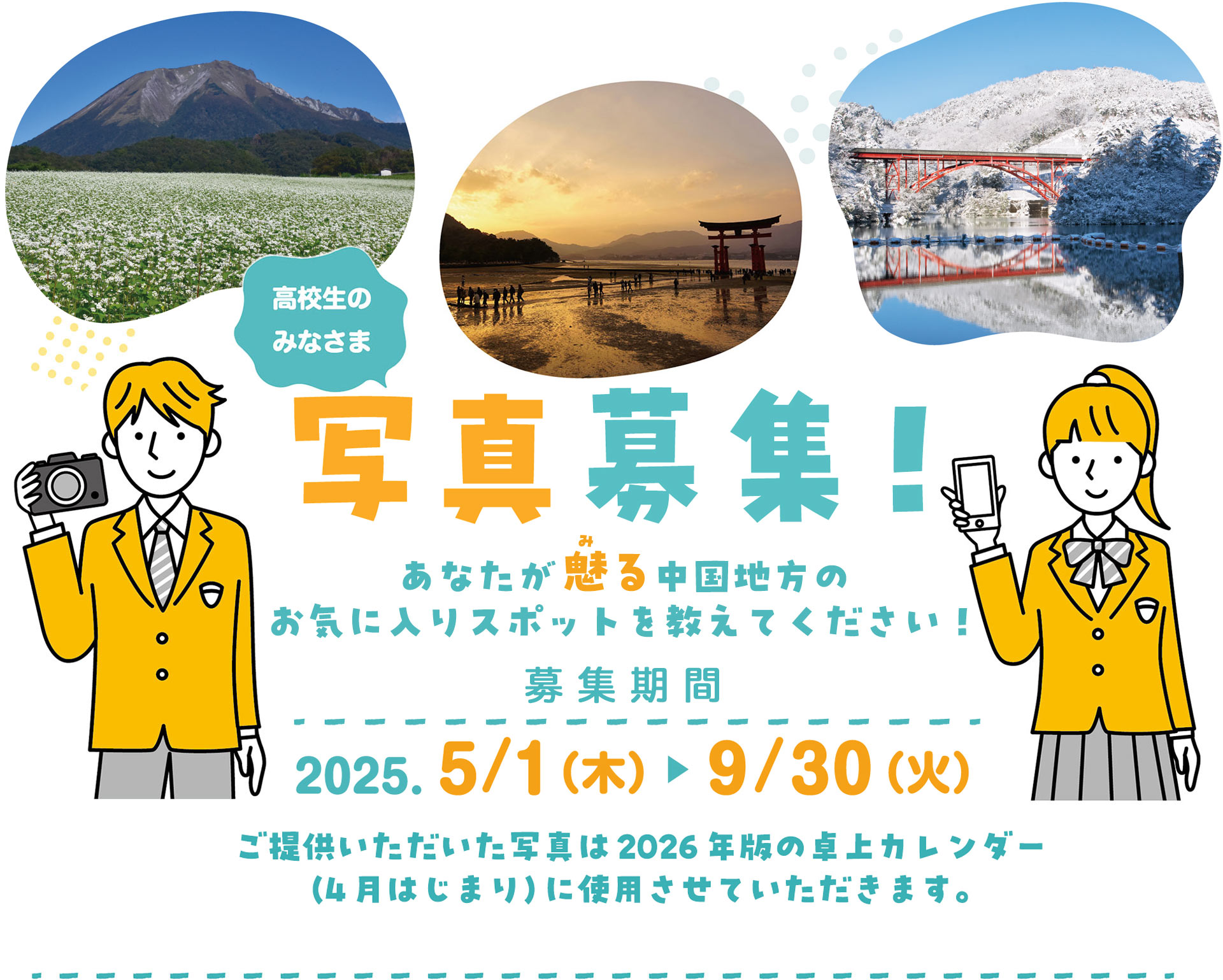 高校生のみなさま 写真募集！あなたが魅る中国地方のお気に入りスポットを教えてください！ 募集期間：2025. 5/1（木） 9/30（火）　ご提供いただいた写真は2026年版の卓上カレンダー（4月はじまり）に使用させていただきます。